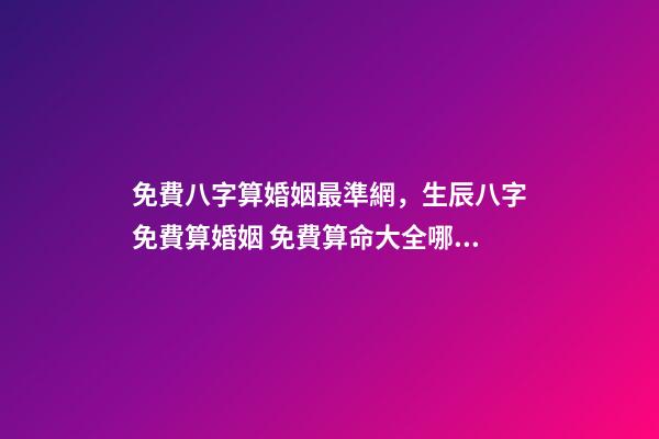 免費八字算婚姻最準網，生辰八字免費算婚姻 免費算命大全哪兒有